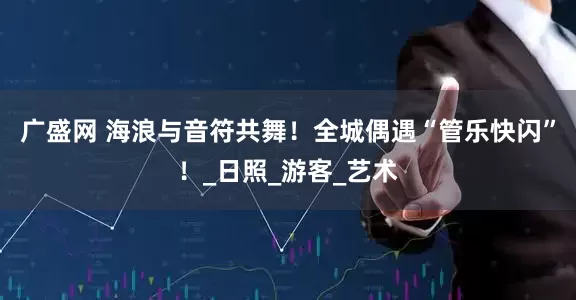 广盛网 海浪与音符共舞！全城偶遇“管乐快闪”！_日照_游客_艺术