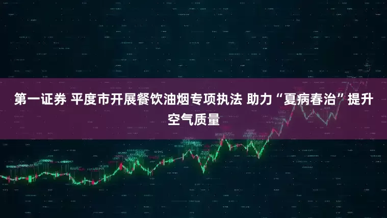 第一证券 平度市开展餐饮油烟专项执法 助力“夏病春治”提升空气质量