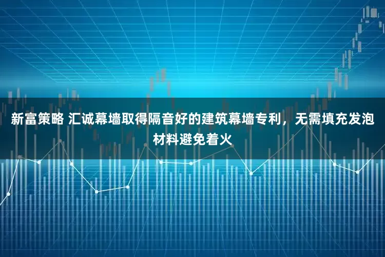 新富策略 汇诚幕墙取得隔音好的建筑幕墙专利，无需填充发泡材料避免着火
