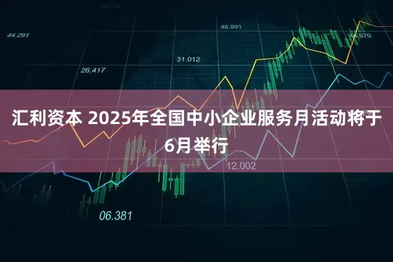 汇利资本 2025年全国中小企业服务月活动将于6月举行