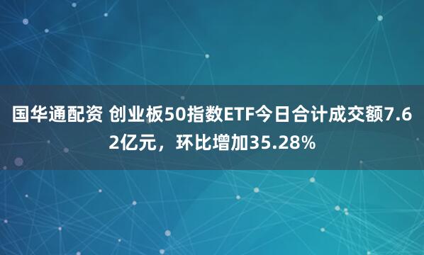 国华通配资 创业板50指数ETF今日合计成交额7.62亿元，环比增加35.28%
