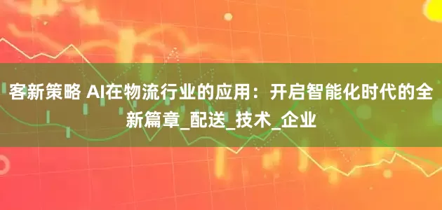 客新策略 AI在物流行业的应用：开启智能化时代的全新篇章_配送_技术_企业