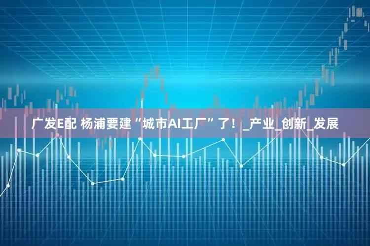 广发E配 杨浦要建“城市AI工厂”了！_产业_创新_发展