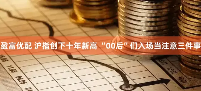 盈富优配 沪指创下十年新高 “00后”们入场当注意三件事