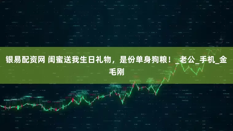 银易配资网 闺蜜送我生日礼物，是份单身狗粮！_老公_手机_金毛刚