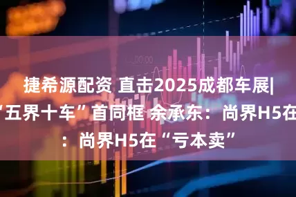 捷希源配资 直击2025成都车展|鸿蒙智行“五界十车”首同框 余承东：尚界H5在“亏本卖”