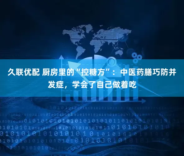 久联优配 厨房里的“控糖方”：中医药膳巧防并发症，学会了自己做着吃
