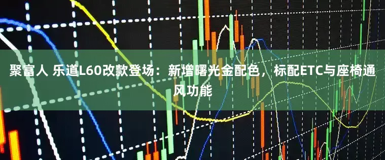 聚富人 乐道L60改款登场：新增曙光金配色，标配ETC与座椅通风功能