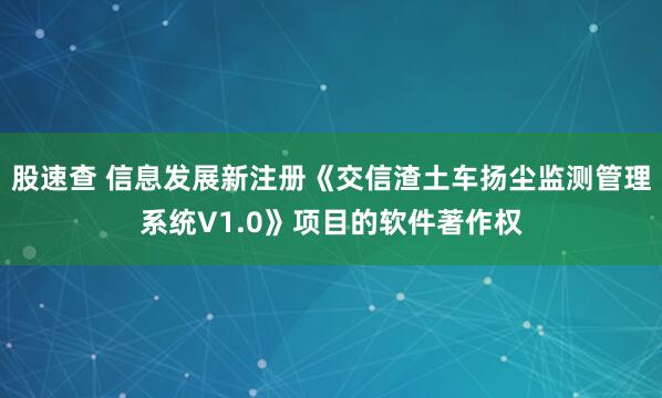 股速查 信息发展新注册《交信渣土车扬尘监测管理系统V1.0》项目的软件著作权