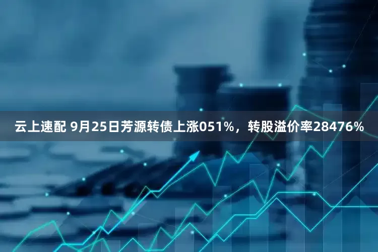 云上速配 9月25日芳源转债上涨051%，转股溢价率28476%