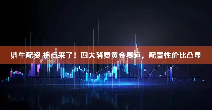 鼎牛配资 拐点来了！四大消费黄金赛道，配置性价比凸显